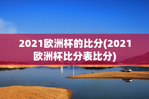 2021欧洲杯的比分(2021欧洲杯比分表比分)