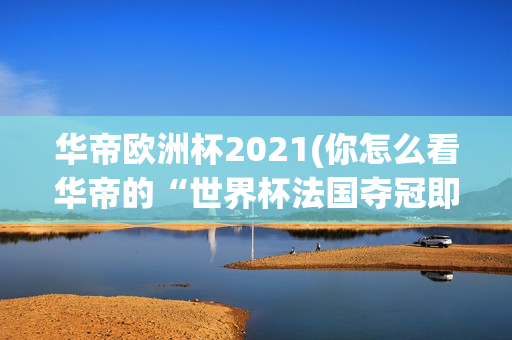 华帝欧洲杯2021(你怎么看华帝的“世界杯法国夺冠即退全款”的做法?)