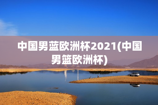 中国男蓝欧洲杯2021(中国男篮欧洲杯)