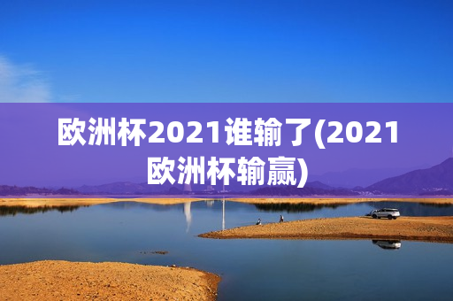 欧洲杯2021谁输了(2021欧洲杯输赢)