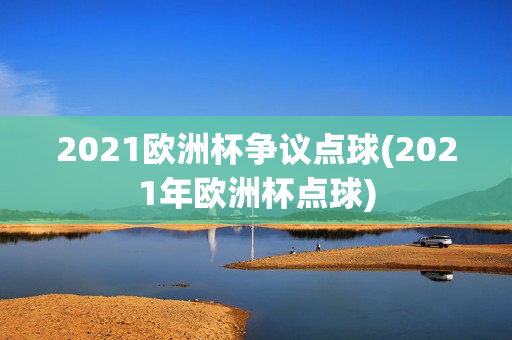 2021欧洲杯争议点球(2021年欧洲杯点球)