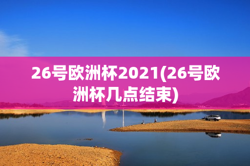 26号欧洲杯2021(26号欧洲杯几点结束)