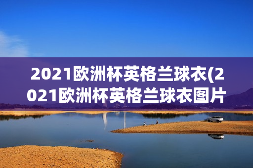 2021欧洲杯英格兰球衣(2021欧洲杯英格兰球衣图片)