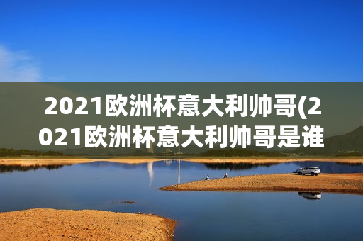 2021欧洲杯意大利帅哥(2021欧洲杯意大利帅哥是谁)