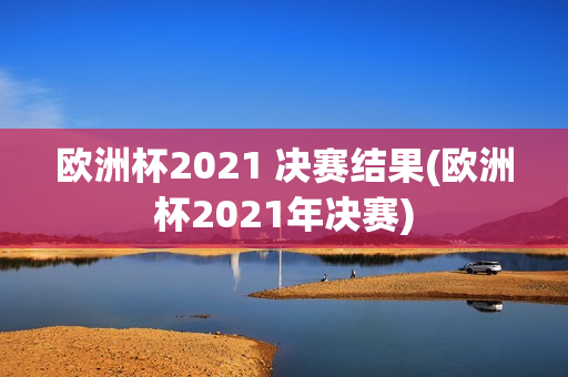 欧洲杯2021 决赛结果(欧洲杯2021年决赛)