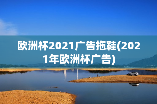 欧洲杯2021广告拖鞋(2021年欧洲杯广告)