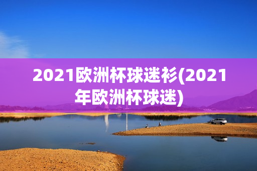 2021欧洲杯球迷衫(2021年欧洲杯球迷)