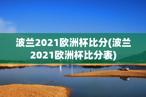 波兰2021欧洲杯比分(波兰2021欧洲杯比分表)