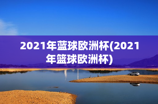 2021年蓝球欧洲杯(2021年篮球欧洲杯)