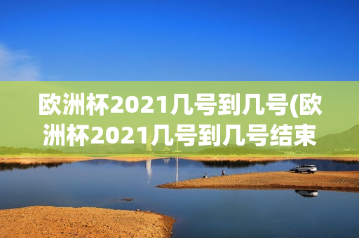 欧洲杯2021几号到几号(欧洲杯2021几号到几号结束)