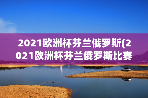 2021欧洲杯芬兰俄罗斯(2021欧洲杯芬兰俄罗斯比赛结果)