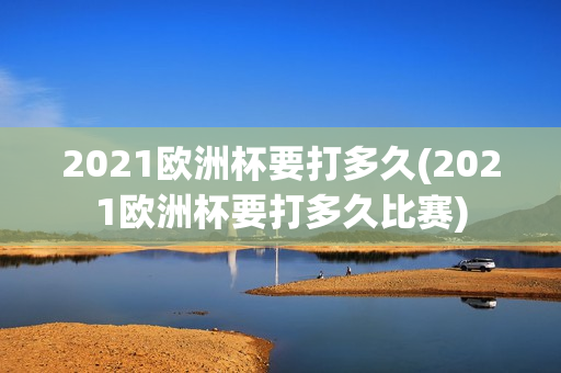 2021欧洲杯要打多久(2021欧洲杯要打多久比赛)