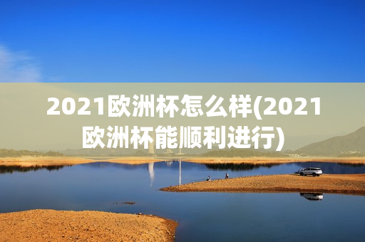 2021欧洲杯怎么样(2021欧洲杯能顺利进行)