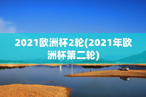 2021欧洲杯2轮(2021年欧洲杯第二轮)