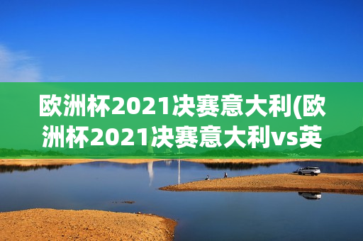 欧洲杯2021决赛意大利(欧洲杯2021决赛意大利vs英格兰)