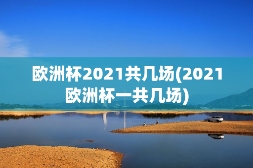 欧洲杯2021共几场(2021欧洲杯一共几场)