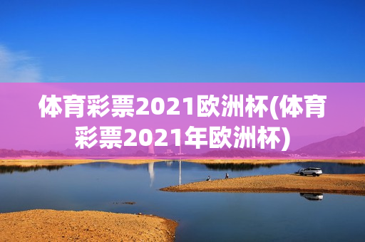 体育彩票2021欧洲杯(体育彩票2021年欧洲杯)