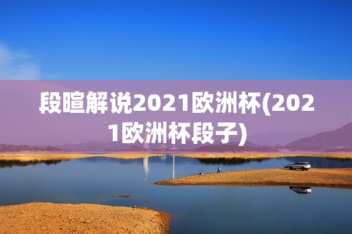 段暄解说2021欧洲杯(2021欧洲杯段子)