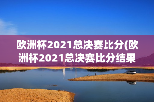 欧洲杯2021总决赛比分(欧洲杯2021总决赛比分结果)