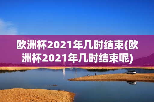 欧洲杯2021年几时结束(欧洲杯2021年几时结束呢)