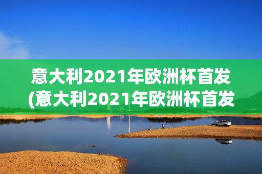 意大利2021年欧洲杯首发(意大利2021年欧洲杯首发阵容)