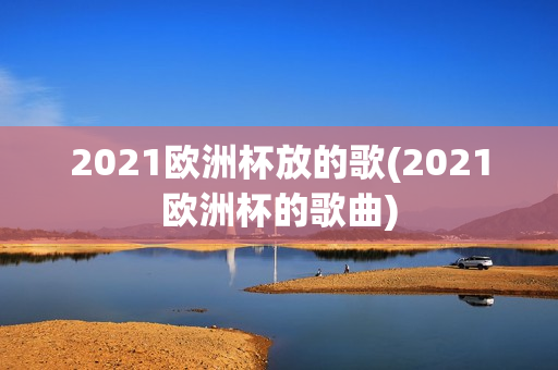 2021欧洲杯放的歌(2021欧洲杯的歌曲)