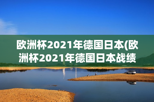 欧洲杯2021年德国日本(欧洲杯2021年德国日本战绩)