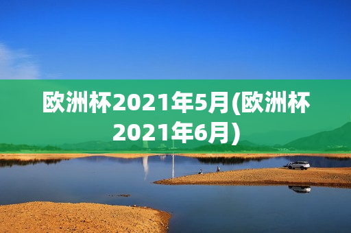 欧洲杯2021年5月(欧洲杯2021年6月)