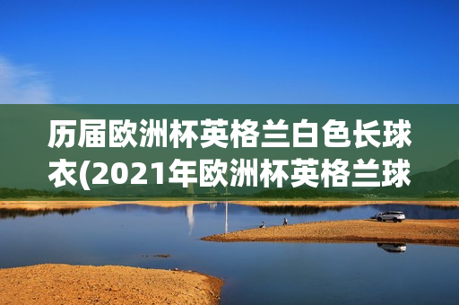 历届欧洲杯英格兰白色长球衣(2021年欧洲杯英格兰球衣颜色)