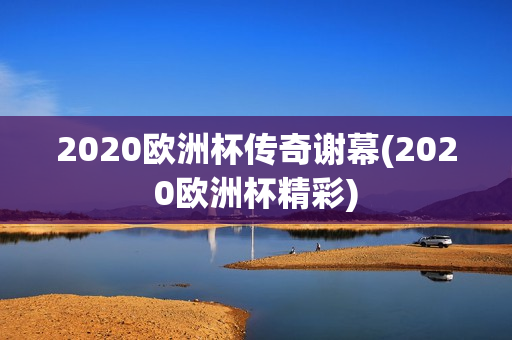 2020欧洲杯传奇谢幕(2020欧洲杯精彩)