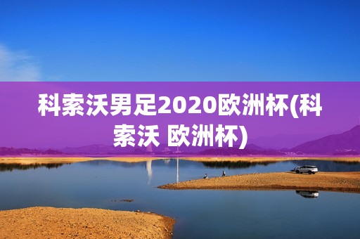 科索沃男足2020欧洲杯(科索沃 欧洲杯)