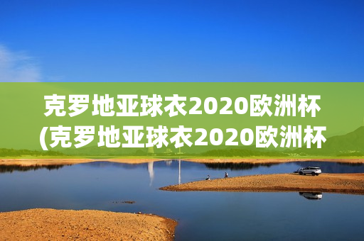 克罗地亚球衣2020欧洲杯(克罗地亚球衣2020欧洲杯图片)