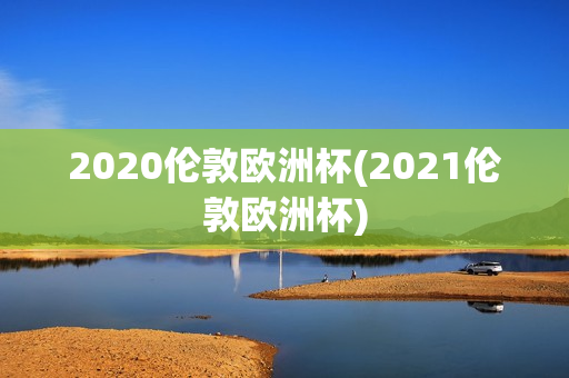 2020伦敦欧洲杯(2021伦敦欧洲杯)