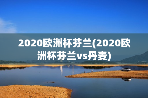 2020欧洲杯芬兰(2020欧洲杯芬兰vs丹麦)