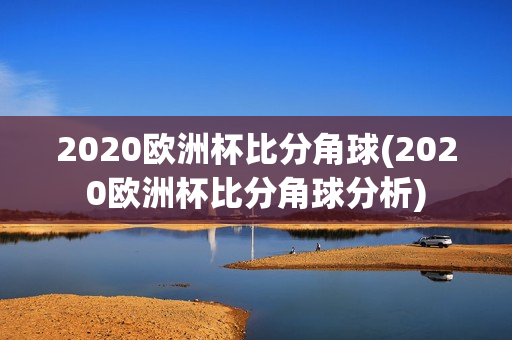 2020欧洲杯比分角球(2020欧洲杯比分角球分析)