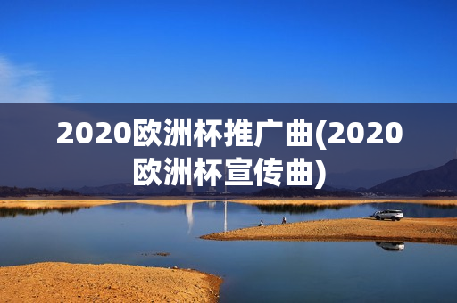 2020欧洲杯推广曲(2020欧洲杯宣传曲)