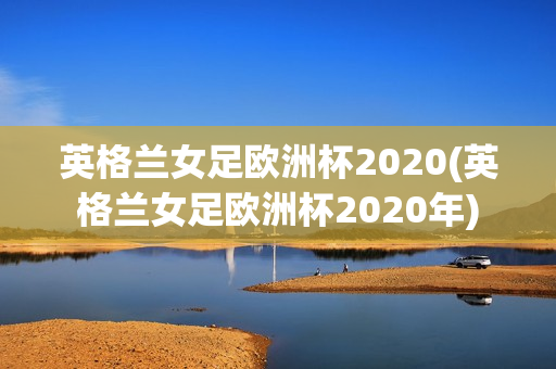 英格兰女足欧洲杯2020(英格兰女足欧洲杯2020年)