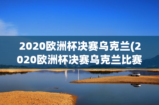 2020欧洲杯决赛乌克兰(2020欧洲杯决赛乌克兰比赛结果)