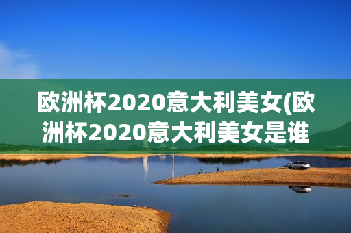 欧洲杯2020意大利美女(欧洲杯2020意大利美女是谁)