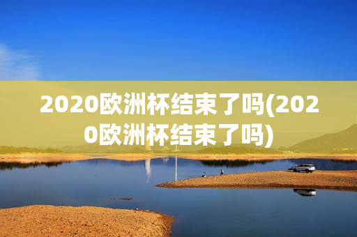 2020欧洲杯结束了吗(2020欧洲杯结束了吗)