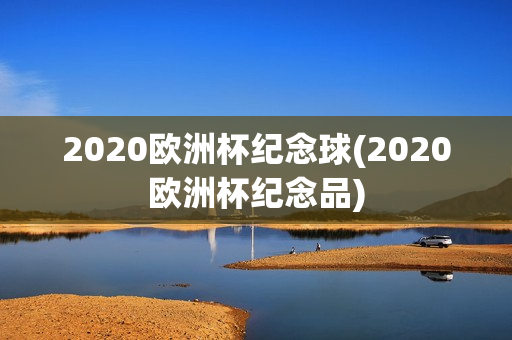 2020欧洲杯纪念球(2020欧洲杯纪念品)