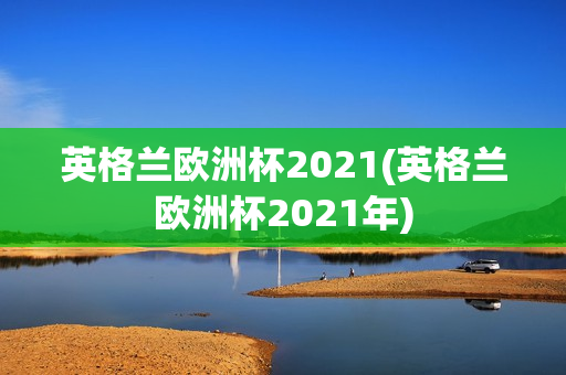 英格兰欧洲杯2021(英格兰欧洲杯2021年)