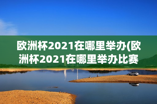 欧洲杯2021在哪里举办(欧洲杯2021在哪里举办比赛)