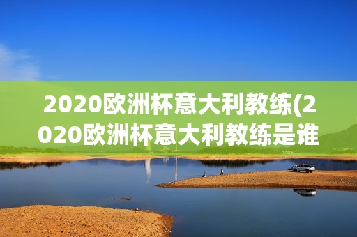 2020欧洲杯意大利教练(2020欧洲杯意大利教练是谁)