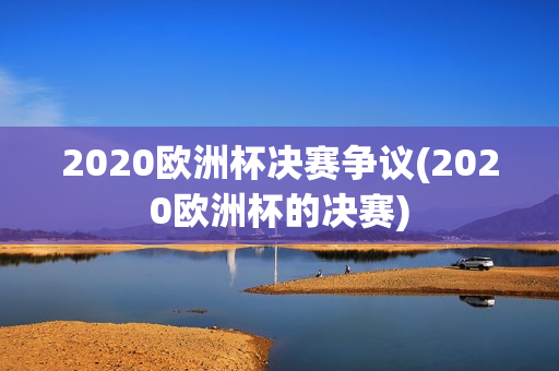 2020欧洲杯决赛争议(2020欧洲杯的决赛)