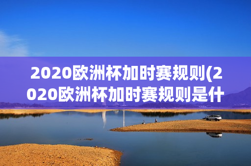 2020欧洲杯加时赛规则(2020欧洲杯加时赛规则是什么)