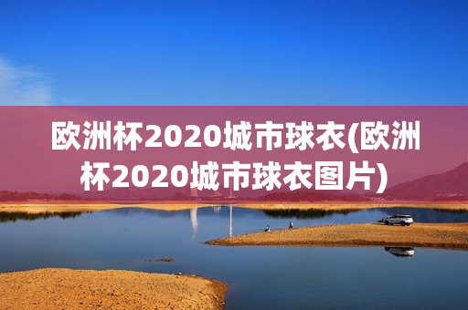 欧洲杯2020城市球衣(欧洲杯2020城市球衣图片)