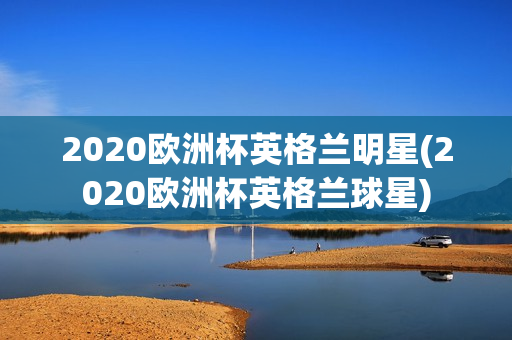 2020欧洲杯英格兰明星(2020欧洲杯英格兰球星)