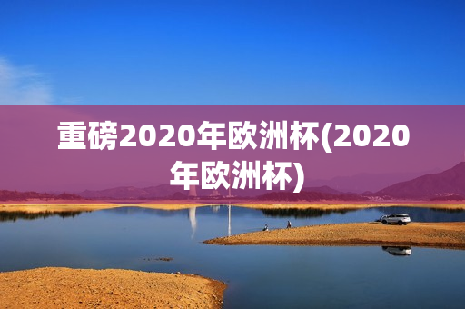 重磅2020年欧洲杯(2020 年欧洲杯)