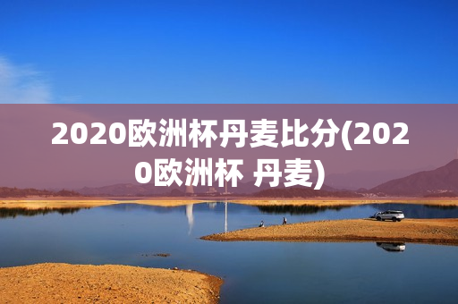 2020欧洲杯丹麦比分(2020欧洲杯 丹麦)